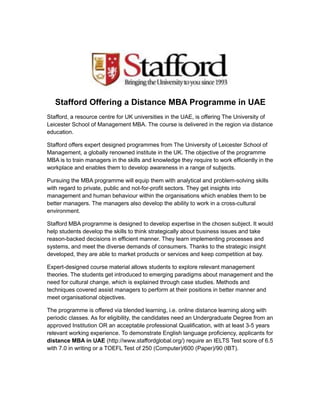 Stafford Offering a Distance MBA Programme in UAE
Stafford, a resource centre for UK universities in the UAE, is offering The University of
Leicester School of Management MBA. The course is delivered in the region via distance
education.
Stafford offers expert designed programmes from The University of Leicester School of
Management, a globally renowned institute in the UK. The objective of the programme
MBA is to train managers in the skills and knowledge they require to work efficiently in the
workplace and enables them to develop awareness in a range of subjects.
Pursuing the MBA programme will equip them with analytical and problem-solving skills
with regard to private, public and not-for-profit sectors. They get insights into
management and human behaviour within the organisations which enables them to be
better managers. The managers also develop the ability to work in a cross-cultural
environment.
Stafford MBA programme is designed to develop expertise in the chosen subject. It would
help students develop the skills to think strategically about business issues and take
reason-backed decisions in efficient manner. They learn implementing processes and
systems, and meet the diverse demands of consumers. Thanks to the strategic insight
developed, they are able to market products or services and keep competition at bay.
Expert-designed course material allows students to explore relevant management
theories. The students get introduced to emerging paradigms about management and the
need for cultural change, which is explained through case studies. Methods and
techniques covered assist managers to perform at their positions in better manner and
meet organisational objectives.
The programme is offered via blended learning, i.e. online distance learning along with
periodic classes. As for eligibility, the candidates need an Undergraduate Degree from an
approved Institution OR an acceptable professional Qualification, with at least 3-5 years
relevant working experience. To demonstrate English language proficiency, applicants for
distance MBA in UAE (http://www.staffordglobal.org/) require an IELTS Test score of 6.5
with 7.0 in writing or a TOEFL Test of 250 (Computer)/600 (Paper)/90 (IBT).
 