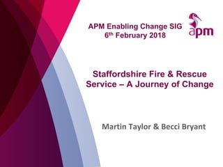 Staffordshire Fire & Rescue
Service – A Journey of Change
Martin Taylor & Becci Bryant
APM Enabling Change SIG
6th Februar...