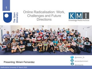 1
Staffordshire University 5th March 2020
Online Radicalisation: Work,
Challenges and Future
Directions
Presenting: Miriam Fernandez
@miriam_fs
fernandezmiriam
@miriamfs
 