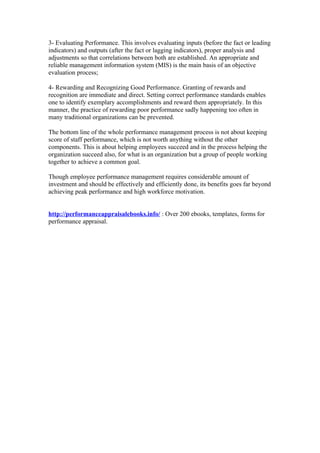 3- Evaluating Performance. This involves evaluating inputs (before the fact or leading
indicators) and outputs (after the fact or lagging indicators), proper analysis and
adjustments so that correlations between both are established. An appropriate and
reliable management information system (MIS) is the main basis of an objective
evaluation process;

4- Rewarding and Recognizing Good Performance. Granting of rewards and
recognition are immediate and direct. Setting correct performance standards enables
one to identify exemplary accomplishments and reward them appropriately. In this
manner, the practice of rewarding poor performance sadly happening too often in
many traditional organizations can be prevented.

The bottom line of the whole performance management process is not about keeping
score of staff performance, which is not worth anything without the other
components. This is about helping employees succeed and in the process helping the
organization succeed also, for what is an organization but a group of people working
together to achieve a common goal.

Though employee performance management requires considerable amount of
investment and should be effectively and efficiently done, its benefits goes far beyond
achieving peak performance and high workforce motivation.


http://performanceappraisalebooks.info/ : Over 200 ebooks, templates, forms for
performance appraisal.
 
