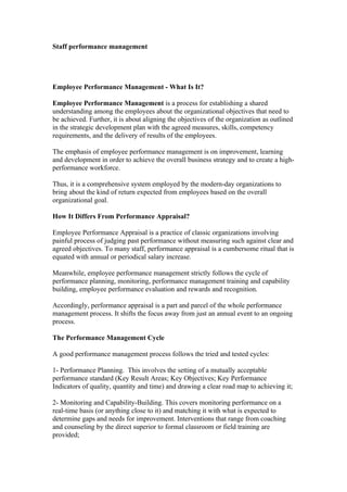 Staff performance management




Employee Performance Management - What Is It?

Employee Performance Management is a process for establishing a shared
understanding among the employees about the organizational objectives that need to
be achieved. Further, it is about aligning the objectives of the organization as outlined
in the strategic development plan with the agreed measures, skills, competency
requirements, and the delivery of results of the employees.

The emphasis of employee performance management is on improvement, learning
and development in order to achieve the overall business strategy and to create a high-
performance workforce.

Thus, it is a comprehensive system employed by the modern-day organizations to
bring about the kind of return expected from employees based on the overall
organizational goal.

How It Differs From Performance Appraisal?

Employee Performance Appraisal is a practice of classic organizations involving
painful process of judging past performance without measuring such against clear and
agreed objectives. To many staff, performance appraisal is a cumbersome ritual that is
equated with annual or periodical salary increase.

Meanwhile, employee performance management strictly follows the cycle of
performance planning, monitoring, performance management training and capability
building, employee performance evaluation and rewards and recognition.

Accordingly, performance appraisal is a part and parcel of the whole performance
management process. It shifts the focus away from just an annual event to an ongoing
process.

The Performance Management Cycle

A good performance management process follows the tried and tested cycles:

1- Performance Planning. This involves the setting of a mutually acceptable
performance standard (Key Result Areas; Key Objectives; Key Performance
Indicators of quality, quantity and time) and drawing a clear road map to achieving it;

2- Monitoring and Capability-Building. This covers monitoring performance on a
real-time basis (or anything close to it) and matching it with what is expected to
determine gaps and needs for improvement. Interventions that range from coaching
and counseling by the direct superior to formal classroom or field training are
provided;
 