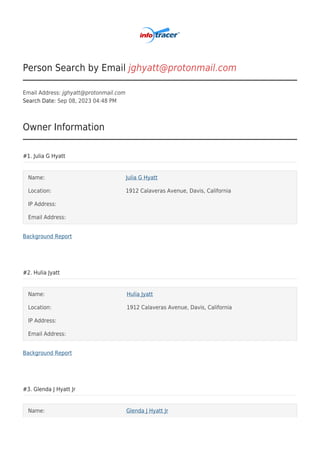 Person Search by Email jghyatt@protonmail.com
Email Address: jghyatt@protonmail.com
Search Date: Sep 08, 2023 04:48 PM
Owner Information
#1. Julia G Hyatt
Name: Julia G Hyatt
Location: 1912 Calaveras Avenue, Davis, California
IP Address:
Email Address:
Background Report
#2. Hulia Jyatt
Name: Hulia Jyatt
Location: 1912 Calaveras Avenue, Davis, California
IP Address:
Email Address:
Background Report
#3. Glenda J Hyatt Jr
Name: Glenda J Hyatt Jr
 