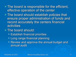 The board is responsible for the efficient, effective operation of the center The board should establish policies that ensure proper administration of funds and record accurately the centers financial activities The board should: Establish financial priorities Long range financial planning Review and approve the annual budget and annual audit 