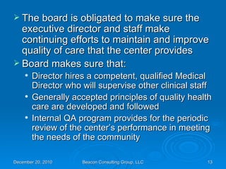 The board is obligated to make sure the executive director and staff make continuing efforts to maintain and improve quality of care that the center provides Board makes sure that: Director hires a competent, qualified Medical Director who will supervise other clinical staff Generally accepted principles of quality health care are developed and followed Internal QA program provides for the periodic review of the center’s performance in meeting the needs of the community 
