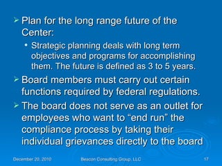 Plan for the long range future of the Center: Strategic planning deals with long term objectives and programs for accomplishing them. The future is defined as 3 to 5 years. Board members must carry out certain functions required by federal regulations. The board does not serve as an outlet for employees who want to “end run” the compliance process by taking their individual grievances directly to the board 