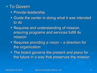 To Govern Provide leadership Guide the center in doing what it was intended to do Requires and understanding of mission, ensuring programs and services fulfill its mission Requires providing a vision – a direction for the organization The board governs the present and plans for the future in a way that preserves the mission 