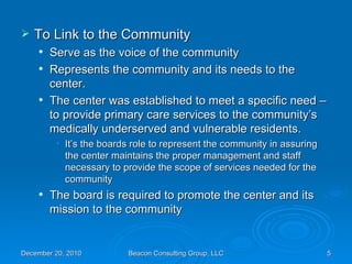 To Link to the Community Serve as the voice of the community Represents the community and its needs to the center. The center was established to meet a specific need – to provide primary care services to the community’s medically underserved and vulnerable residents. It’s the boards role to represent the community in assuring the center maintains the proper management and staff necessary to provide the scope of services needed for the community The board is required to promote the center and its mission to the community 