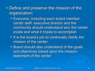 Define and preserve the mission of the organization: Everyone, including each board member, center staff, executive director and the community should understand why the center exists and what it hopes to accomplish It is the board’s job to continually clarify the mission of the center. Board should also understand of the goals and objectives based upon the mission statement of the center 