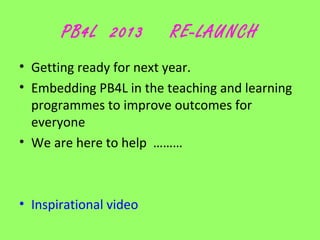 PB4L 2013

RE-LAUNCH

• Getting ready for next year.
• Embedding PB4L in the teaching and learning
programmes to improve outcomes for
everyone
• We are here to help ………

• Inspirational video

 