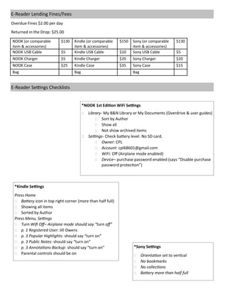 *NOOK 1st Edition WiFi Settings
 Library- My B&N Library or My Documents (Overdrive & user guides)
 Sort by Author
 Show all
 Not show archived items
 Settings- Check battery level. No SD card.
 Owner: CPL
 Account: cpl68601@gmail.com
 WiFi: Off (Airplane mode enabled)
 Device– purchase password enabled (says “Disable purchase
password protection”)
E-Reader Lending Fines/Fees
Overdue Fines $2.00 per day
Returned in the Drop: $25.00
NOOK (or comparable
item & accessories)
$130 Kindle (or comparable
item & accessories)
$150 Sony (or comparable
item & accessories)
$130
NOOK USB Cable $5 Kindle USB Cable $10 Sony USB Cable $5
NOOK Charger $5 Kindle Charger $20 Sony Charger $20
NOOK Case $25 Kindle Case $35 Sony Case $15
Bag Bag Bag
*Kindle Settings
Press Home
 Battery icon in top right corner (more than half full)
 Showing all items
 Sorted by Author
Press Menu, Settings
 Turn Wifi Off– Airplane mode should say “turn off”
 p. 1 Registered User: Jill Owens
 p. 3 Popular Highlights: should say “turn on”
 p. 3 Public Notes: should say “turn on”
 p. 3 Annotations Backup: should say “turn on”
 Parental controls should be on
E-Reader Settings Checklists
*Sony Settings
 Orientation set to vertical
 No bookmarks
 No collections
 Battery more than half full
 