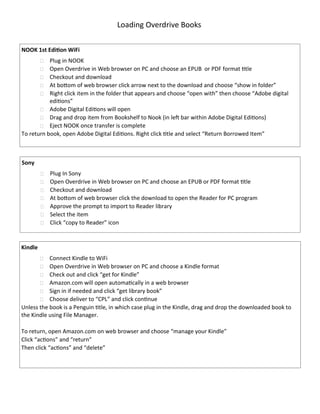 Loading Overdrive Books
NOOK 1st Edition WiFi
 Plug in NOOK
 Open Overdrive in Web browser on PC and choose an EPUB or PDF format title
 Checkout and download
 At bottom of web browser click arrow next to the download and choose “show in folder”
 Right click item in the folder that appears and choose “open with” then choose “Adobe digital
editions”
 Adobe Digital Editions will open
 Drag and drop item from Bookshelf to Nook (in left bar within Adobe Digital Editions)
 Eject NOOK once transfer is complete
To return book, open Adobe Digital Editions. Right click title and select “Return Borrowed Item”
Sony
 Plug In Sony
 Open Overdrive in Web browser on PC and choose an EPUB or PDF format title
 Checkout and download
 At bottom of web browser click the download to open the Reader for PC program
 Approve the prompt to import to Reader library
 Select the item
 Click “copy to Reader” icon
Kindle
 Connect Kindle to WiFi
 Open Overdrive in Web browser on PC and choose a Kindle format
 Check out and click “get for Kindle”
 Amazon.com will open automatically in a web browser
 Sign in if needed and click “get library book”
 Choose deliver to “CPL” and click continue
Unless the book is a Penguin title, in which case plug in the Kindle, drag and drop the downloaded book to
the Kindle using File Manager.
To return, open Amazon.com on web browser and choose “manage your Kindle”
Click “actions” and “return”
Then click “actions” and “delete”
 
