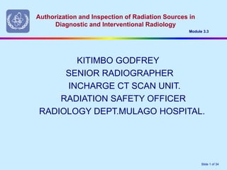 Authorization and Inspection of Radiation Sources in
Diagnostic and Interventional Radiology
Module 3.3
Slide 1 of 34
KITIMBO GODFREY
SENIOR RADIOGRAPHER
INCHARGE CT SCAN UNIT.
RADIATION SAFETY OFFICER
RADIOLOGY DEPT.MULAGO HOSPITAL.
 
