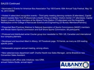 SALES Continued

• Nominated 2 Events for American Bus Association Top 100 Events: 65th Annual Tulip Festival, May 10-
12, 2013 WON!

• Hosted 4 sales/client recognition events – Third party meeting planning contacts (9 attendees), Capital
District Upstate New York Professionals LinkedIn Group at Albany Visitors Center (17 attendees), Capital
Region LinkedIn Group members at the Albany Pump Station (75 attendees) and the Hospitality
Marketplace at the College of Nanoscale Science and Engineering (23 Bureau Members/Partners).

• Presented Best Practices Webinar to National Association of Sports Commissions (NASC) members
with Rhode Island Sports Commission and Gulf Shore Sports Commission, 68 participants.

• Produced and distributed winter Courier group tour newsletter to 700+ US, Canadian and international
tour company planners.

• Developed and launched Meet In Albany, NY Facebook page. 70 friends, as many as 229 reading
specific posts.

• Ambassador program-annual meeting, among others.

• New sales/services department staff: Charlie Hewitt now Sales Manager, Jamie Breedlove new
Convention Sales Assistant.

• Assistance with office wide initiatives: new CRM,
annual Visitors Guide, annual report
 