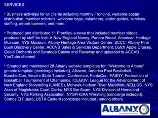 SERVICES

• Business activities for all clients including monthly Frontline, welcome poster
distribution, member referrals, welcome bags, volunteers, visitor guides, services
staffing, airport banners, and more.

• Produced and distributed 11 Frontline e-news that included member videos
produced by staff for Irish A New England Nanny, Panera Bread, American Heritage
Museum, NYS Museum, Albany Heritage Area Visitors Center, SCCC, Albany Pine
Bush Discovery Center, ACCVB Sales & Services Department, Dutch Apple Cruises,
Goold Orchards and Saratoga Casino and Raceway and uploaded to ACCVB
YouTube channel.

• Created and maintained 28 Albany website templates for: “Welcome to Albany”
generic template (concierge included), Albacon, America East Basketball,
BoucherCon, Empire State Tourism Conference, FantaCon, FASNY, Federation of
Basketball Tournament of Champions, ICEGOV, League for the Advancement of
New England Storytelling (LANES), Mohawk-Hudson River Marathon, NELLCO, NYS
Assn of Magistrates Court Clerks, NYS Bar Exam, NYS Division of Homeland
Security, NYS Parking Association, NYSPHSAA Wrestling (concierge included),
Somos El Futuro, USTA Eastern (concierge included) among others.
 
