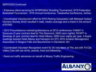 SERVICES Continued

• Extensive client servicing for NYSPHSAA Wrestling Tournament, NYS Federation
Basketball Tournament, VFW Annual Conference, Tekakwitha Conference, IceGov.

• Coordinated Voluntourism effort for NYS Parking Association with Mohawk Hudson
Humane Society which resulted in walk, media coverage and a check in the amount
of $1000.

• 2013 Preconference marketing/attendance at 2012 conferences: FASNY in
Syracuse (3 year contract deal for The Desmond, 2400 room nights); NYAPT in
Saratoga (4 year contract deal for Hotel Albany, 2200 room nights per year, 4 board
meetings booked Hotel Albany and Hampton Inn DT), NYS Aviation Management
Association in Niagara Falls and BoucherCon in Cleveland, OH.

• Coordinated Volunteer Recognition event for 35 volunteers at The Joe with Tri-City
Valley Cats with tee shirts, awards, food and fellowship.

• Send out traffic advisories on behalf of Albany Traffic Engineering.
 