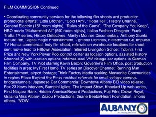 FILM COMMISSION Continued

• Coordinating community services for the following film shoots and production
promotional efforts: “Little Brother”, “Cold I Am”, “Hotel Hell”, History Channel,
General Electric (157 room nights), “Rules of the Game”, “The Company You Keep”,
HBO movie “Muhammed Ali” (500 room nights), Italian Fashion Designer, Frank
Trotta TV series, History Detectives, Marilyn Monroe Documentary, Anthony Giunta
feature film, Digital magic Entertainment, Lightbox Libraries, Fleischman Co, Impulse
TV Honda commercial, Indy film shoot, referrals on warehouse locations for shoot,
sent movie lead to Hilltown Association, referred Livingston School, Tobin’s First
Prize and New York Power Pool control center as location options, assisted History
Channel (2) with location options; referred local VW vintage car options to German
Film Company, TV Pilot starring Kevin Bacon; Governor’s Film Office, post production
facilities in area; My First Home, TV series on Discover Channel; Running Man
Entertainment, airport footage; Think Factory Media seeking Mennonite Communities
in region; Place Beyond the Pines residual referrals for small college campus,
bridges/tunnels; Japanese Car Commercial; Downtown Albany BID video release,
Fox 23 News interview, Bumpin Uglies, The Impact Show, Knocked Up web series,
First Niagara Bank, Hidden America/Beyond Productions, Fuji Film, Crown Royal,
Grazing Miss Albany, Zazou Productions, Seane Beebe/Heart Foundation, among
others. WOW
 