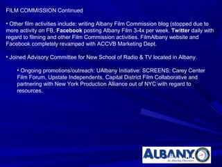 FILM COMMISSION Continued

• Other film activities include: writing Albany Film Commission blog (stopped due to
more activity on FB, Facebook posting Albany Film 3-4x per week. Twitter daily with
regard to filming and other Film Commission activities. FilmAlbany website and
Facebook completely revamped with ACCVB Marketing Dept.

• Joined Advisory Committee for New School of Radio & TV located in Albany.

    • Ongoing promotions/outreach: UAlbany Initiative: SCREENS; Carey Center
    Film Forum, Upstate Independents, Capital District Film Collaborative and
    partnering with New York Production Alliance out of NYC with regard to
    resources.
 