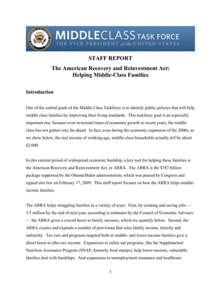 STAFF REPORT
               The American Recovery and Reinvestment Act:
                     Helping Middle-Class Families

Introduction


One of the central goals of the Middle Class Taskforce is to identify public policies that will help
middle class families by improving their living standards. This taskforce goal is an especially
important one, because even in normal times of economic growth in recent years, the middle
class has not gotten very far ahead. In fact, even during the economic expansion of the 2000s, as
we show below, the real income of working-age, middle-class households actually fell by about
$2,000.


In this current period of widespread economic hardship, a key tool for helping these families is
the American Recovery and Reinvestment Act, or ARRA. The ARRA is the $787 billion
package supported by the Obama/Biden administration, which was passed by Congress and
signed into law on February 17, 2009. This staff report focuses on how the ARRA helps middle-
income families.


The ARRA helps struggling families in a variety of ways. First, by creating and saving jobs —
3.5 million by the end of next year, according to estimates by the Council of Economic Advisers
— the ARRA gives a crucial boost to family incomes, which we quantify below. Second, the
ARRA creates and expands a number of provisions that raise family income, directly and
indirectly. Tax cuts and programs targeted both at middle- and lower-income families give a
direct boost to after-tax income. Expansions to safety net programs, like the Supplemental
Nutrition Assistance Program (SNAP, formerly food stamps), help lower-income, vulnerable
families deal with hardships. And expansions to unemployment insurance and healthcare


                                                 1
 