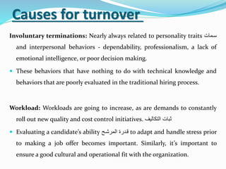 Causes for turnover
Involuntary terminations: Nearly always related to personality traits ‫سةمت‬
and interpersonal behaviors - dependability, professionalism, a lack of
emotional intelligence, or poor decision making.
 These behaviors that have nothing to do with technical knowledge and
behaviors that are poorly evaluated in the traditional hiring process.
Workload: Workloads are going to increase, as are demands to constantly
roll out new quality and cost control initiatives. ‫التكتليف‬ ‫ثبت‬
 Evaluating a candidate’s ability ‫المرحة‬ ‫قةرر‬ to adapt and handle stress prior
to making a job offer becomes important. Similarly, it’s important to
ensure a good cultural and operational fit with the organization.
 