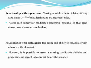 Relationship with supervisors: Nursing must do a better job identifying
candidates ‫المكلف‬‫ب‬ for leadership and management roles.
 Assess each supervisor candidate’s leadership potential so that great
nurses do not become poor leaders.
Relationship with colleagues: The desire and ability to collaborate with
others is difficult to train.
 However, it is possible to assess a nursing candidate’s abilities and
propensities in regard to teamwork before the job offer.
 