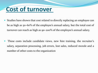 Cost of turnover
 Studies have shown that cost related to directly replacing an employee can
be as high as 50–60% of the employee’s annual salary, but the total cost of
turnover can reach as high as 90–200% of the employee’s annual salary.
 These costs include candidate views, new hire training, the recruiter’s
salary, separation processing, job errors, lost sales, reduced morale and a
number of other costs to the organization
 