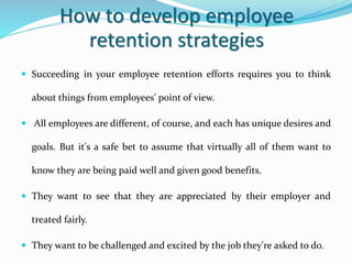How to develop employee
retention strategies
 Succeeding in your employee retention efforts requires you to think
about things from employees' point of view.
 All employees are different, of course, and each has unique desires and
goals. But it's a safe bet to assume that virtually all of them want to
know they are being paid well and given good benefits.
 They want to see that they are appreciated by their employer and
treated fairly.
 They want to be challenged and excited by the job they're asked to do.
 