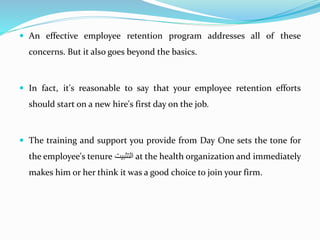  An effective employee retention program addresses all of these
concerns. But it also goes beyond the basics.
 In fact, it's reasonable to say that your employee retention efforts
should start on a new hire's first day on the job.
 The training and support you provide from Day One sets the tone for
the employee's tenure ‫التثبي‬ at the health organization and immediately
makes him or her think it was a good choice to join your firm.
 