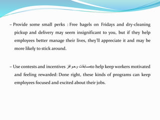 – Provide some small perks : Free bagels on Fridays and dry-cleaning
pickup and delivery may seem insignificant to you, but if they help
employees better manage their lives, they’ll appreciate it and may be
more likely to stick around.
– Use contests and incentives ‫وحةواف‬ ‫مستبقت‬to help keep workers motivated
and feeling rewarded: Done right, these kinds of programs can keep
employees focused and excited about their jobs.
 