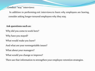 – Conduct “stay” interviews:
In addition to performing exit interviews to learn why employees are leaving,
consider asking longer-tenured employees why they stay.
Ask questions such as:
Why did you come to work here?
Why have you stayed?
What would make you leave?
And what are your nonnegotiable issues?
What about your managers?
What would you change or improve?
Then use that information to strengthen your employee-retention strategies.
 