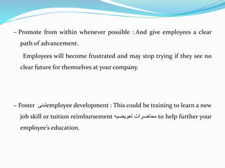 – Promote from within whenever possible : And give employees a clear
path of advancement.
Employees will become frustrated and may stop trying if they see no
clear future for themselves at your company.
– Foster ‫تبنى‬employee development : This could be training to learn a new
job skill or tuition reimbursement ‫توويضةي‬ ‫محتضةرا‬ to help further your
employee’s education.
 