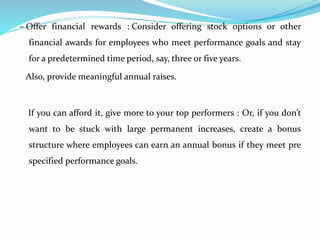 – Offer financial rewards : Consider offering stock options or other
financial awards for employees who meet performance goals and stay
for a predetermined time period, say, three or five years.
Also, provide meaningful annual raises.
If you can afford it, give more to your top performers : Or, if you don’t
want to be stuck with large permanent increases, create a bonus
structure where employees can earn an annual bonus if they meet pre
specified performance goals.
 