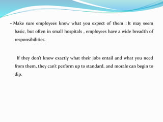 – Make sure employees know what you expect of them : It may seem
basic, but often in small hospitals , employees have a wide breadth of
responsibilities.
If they don’t know exactly what their jobs entail and what you need
from them, they can’t perform up to standard, and morale can begin to
dip.
 