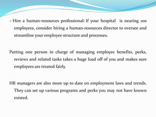 – Hire a human-resources professional: If your hospital is nearing 100
employees, consider hiring a human-resources director to oversee and
streamline your employee structure and processes.
Putting one person in charge of managing employee benefits, perks,
reviews and related tasks takes a huge load off of you and makes sure
employees are treated fairly.
HR managers are also more up to date on employment laws and trends.
They can set up various programs and perks you may not have known
existed.
 