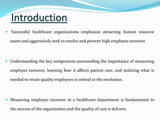 Introduction
 Successful healthcare organizations emphasize attracting human resource
assets and aggressively seek to resolve and prevent high employee turnover.
 Understanding the key components surrounding the importance of measuring
employee turnover, learning how it affects patient care, and realizing what is
needed to retain quality employees is central to the resolution.
 Measuring employee turnover in a healthcare department is fundamental to
the success of the organization and the quality of care it delivers.
 