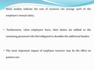  Some studies indicate the cost of turnover can average 150% of the
employee's annual salary.
 Furthermore, when employees leave, their duties are shifted to the
remaining personnel who feel obligated to shoulder the additional burden.
 The most important impact of employee turnover may be the effect on
patient care.
 