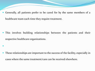  Generally, all patients prefer to be cared for by the same members of a
healthcare team each time they require treatment.
 This involves building relationships between the patients and their
respective healthcare organizations.

 These relationships are important to the success of the facility, especially in
cases where the same treatment/care can be received elsewhere.
 