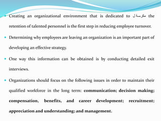  Creating an organizational environment that is dedicated to ‫ة‬‫ة‬‫مكرس‬‫ل‬ the
retention of talented personnel is the first step in reducing employee turnover.
 Determining why employees are leaving an organization is an important part of
developing an effective strategy.
 One way this information can be obtained is by conducting detailed exit
interviews.
 Organizations should focus on the following issues in order to maintain their
qualified workforce in the long term: communication; decision making;
compensation, benefits, and career development; recruitment;
appreciation and understanding; and management.
 
