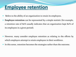 Employee retention
 Refers to the ability of an organization to retain its employees.
 Employee retention can be represented by a simple statistic (for example,
a retention rate of 80% usually indicates that an organization kept 80% of
its employees in a given period).
 However, many consider employee retention as relating to the efforts by
which employers attempt to retain employees in their workforce.
 In this sense, retention becomes the strategies rather than the outcome.
 