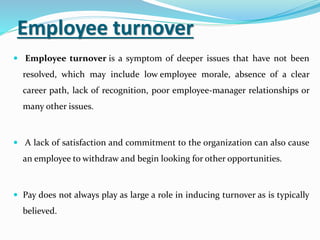 Employee turnover
 Employee turnover is a symptom of deeper issues that have not been
resolved, which may include low employee morale, absence of a clear
career path, lack of recognition, poor employee-manager relationships or
many other issues.
 A lack of satisfaction and commitment to the organization can also cause
an employee to withdraw and begin looking for other opportunities.
 Pay does not always play as large a role in inducing turnover as is typically
believed.
 