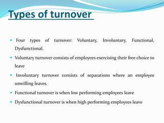 Types of turnover
 Four types of turnover: Voluntary, Involuntary, Functional,
Dysfunctional.
 Voluntary turnover consists of employees exercising their free choice to
leave
 Involuntary turnover consists of separations where an employee
unwilling leaves.
 Functional turnover is when low performing employees leave
 Dysfunctional turnover is when high performing employees leave
 