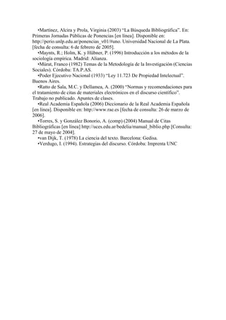 •Martínez, Alcira y Prola, Virginia (2003) “La Búsqueda Bibliográfica”. En:
Primeras Jornadas Públicas de Ponencias [en línea]. Disponible en:
http://perio.unlp.edu.ar/ponencias_v01/#uno. Universidad Nacional de La Plata.
[fecha de consulta: 6 de febrero de 2005].
   •Maynts, R.; Holm, K. y Hübner, P. (1996) Introducción a los métodos de la
sociología empírica. Madrid: Alianza.
   •Múrat, Franco (1982) Temas de la Metodología de la Investigación (Ciencias
Sociales). Córdoba: TA.P.AS.
   •Poder Ejecutivo Nacional (1933) “Ley 11.723 De Propiedad Intelectual”.
Buenos Aires.
   •Ratto de Sala, M.C. y Dellamea, A. (2000) “Normas y recomendaciones para
el tratamiento de citas de materiales electrónicos en el discurso científico”.
Trabajo no publicado. Apuntes de clases.
   •Real Academia Española (2006) Diccionario de la Real Academia Española
[en línea]. Disponible en: http://www.rae.es [fecha de consulta: 26 de marzo de
2006].
   •Torres, S. y González Bonorio, A. (comp) (2004) Manual de Citas
Bibliográficas [en línea] http://uces.edu.ar/bedelia/manual_biblio.php [Consulta:
27 de mayo de 2004].
   •van Dijk, T. (1978) La ciencia del texto. Barcelona: Gedisa.
   •Verdugo, I. (1994). Estrategias del discurso. Córdoba: Imprenta UNC
 