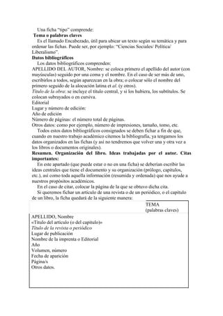 Una ficha “tipo” comprende:
 Tema o palabras claves
   Es el llamado Encabezado, útil para ubicar un texto según su temática y para
ordenar las fichas. Puede ser, por ejemplo: “Ciencias Sociales/ Política/
Liberalismo”.
Datos bibliográficos
   Los datos bibliográficos comprenden:
APELLIDO DEL AUTOR, Nombre: se coloca primero el apellido del autor (con
mayúsculas) seguido por una coma y el nombre. En el caso de ser más de uno,
escribirlos a todos, según aparezcan en la obra; o colocar sólo el nombre del
primero seguido de la alocución latina et al. (y otros).
Título de la obra: se incluye el título central, y si los hubiera, los subtítulos. Se
colocan subrayados o en cursiva.
Editorial
Lugar y número de edición:
Año de edición
Número de páginas: el número total de páginas.
Otros datos: como por ejemplo, número de impresiones, tamaño, tomo, etc.
   Todos estos datos bibliográficos consignados se deben fichar a fin de que,
cuando en nuestro trabajo académico citemos la bibliografía, ya tengamos los
datos organizados en las fichas (y así no tendremos que volver una y otra vez a
los libros o documentos originales).
Resumen. Organización del libro. Ideas trabajadas por el autor. Citas
importantes:
   En este apartado (que puede estar o no en una ficha) se deberían escribir las
ideas centrales que tiene el documento y su organización (prólogo, capítulos,
etc.), así como toda aquella información (resumida y ordenada) que nos ayude a
nuestros propósitos académicos.
   En el caso de citar, colocar la página de la que se obtuvo dicha cita.
   Si queremos fichar un artículo de una revista o de un periódico, o el capítulo
de un libro, la ficha quedará de la siguiente manera:
                                                               TEMA
                                                               (palabras claves)
APELLIDO, Nombre
«Título del artículo (o del capítulo)»
Título de la revista o periódico
Lugar de publicación
Nombre de la imprenta o Editorial
Año
Volumen, número
Fecha de aparición
Página/s
Otros datos.
 
