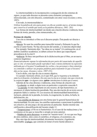 La intertextualidad es la incorporación o conjugación de dos sistemas de
signos, ya que todo discurso se presenta como elemento yuxtapuesto,
interconectado, con otro discurso, contaminado con otras voces (Lozano y otros,
1997).
   Con todo, la intertextualidad es
Utilizar la palabra de otro para poner en ella un sentido nuevo, al mismo tiempo
que conserva el sentido que tenía ya la palabra (Kristeva, 1981: 201)
   Las formas de intertextualidad van desde una citación directa o indirecta, hasta
formas de ironía, parodia, citas enmascaradas, etc.

Formas de citación
   Una cita es introducir a Otro en el discurso propio. Ésta puede ser directa o
indirecta.
   •directa: Se usan las comillas para transcribir textual y fielmente lo que ha
escrito el autor-fuente. No hay desviación del sentido, y sí máxima objetividad.
   Por ejemplo: Sarmiento dijo: “las ideas no se matan” (A continuación, en el
ámbito científico académico, se deben colocar los datos que especifiquen
procedencia de la cita) 8
   •indirecta: Se hace una perífrasis de lo dicho/escrito por el Otro, en un nuevo
contexto lingüístico
Enunciativamente supone la reformulación por parte del enunciador de aquello
que se cita: el enunciador puede reproducir más o menos fielmente la expresión
utilizada por el locutor2 (cambiando los verbos y las personas) o bien sintetizar
su contenido o utilizar sus propias palabras para transmitir lo que el locutor2
dijo en las suyas. (Lozano y otros, 1997:151)
   Con lo dicho, este tipo de cita es menos objetiva.
   Un ejemplo: Sarmiento afirmó, en el siglo XIX, que la Argentina se ha debatido
entre la civilización y la barbarie. (En este caso la cita no es textual, sino que a través de
la conjunción que - en algunos casos, quien- introducimos lo dicho por el autor).
   Además de las citas directas o indirectas, otras formas de citación son:
   - La alusión: se alude a algún texto en particular o expresión conocida 9.
    - La parodia: lo más importante en este recurso, de tipo humorístico, es
reconocer el objeto/institución parodiada. Hay una desviación de un texto con un
propósito lúdico o satírico 10. Los recursos de intertextualidad humorísticos
incluyen, además de la parodia, la ironía, la exageración, la sátira, la burla, la
deformación, etc.
    - Las comillas de distancia son otra forma (por lo general humorística) de
intertextualidad. En este caso, las comillas representan o mencionan la palabra de
un colectivo, de una jerga o de una persona en particular. Suelen mostrar una
calificación o descalificación del locutor citado 11.
   - Trasposiciones: el fin no es humorístico. Es el caso de las traducciones y los
resúmenes en los que se reescribe o arregla un texto anterior.
   - Palabra de otros discursos: es poner en “nuestro texto”, la voz que nos llega
de otros ámbitos, tales como el científico, el religioso, el económico, etc.
   Hay otro tipo de intertextualidad, éticamente incorrecta y legalmente
sancionable: el plagio, que consiste en tomar el texto fuente (directa o
 