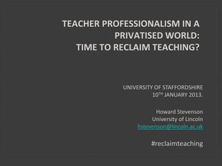 TEACHER PROFESSIONALISM IN A
PRIVATISED WORLD:
TIME TO RECLAIM TEACHING?
UNIVERSITY OF STAFFORDSHIRE
10TH JANUARY 2013.
Howard Stevenson
University of Lincoln
hstevenson@lincoln.ac.uk
#reclaimteaching
 