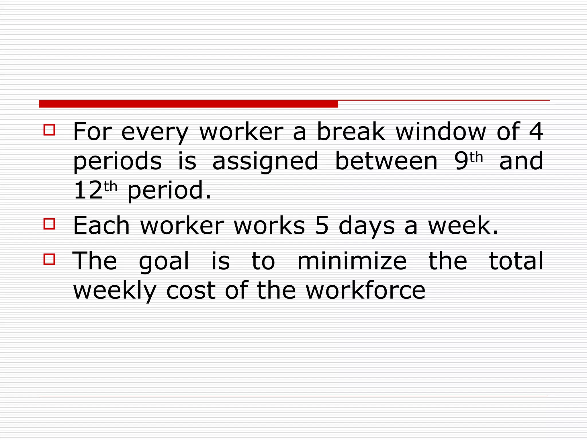 For e very worker   a break window of 4 periods   is assigned between 9 th  and 12 th  period. E ach worker works 5 days a week.   The goal is to minimize the total weekly cost of the workforce  
