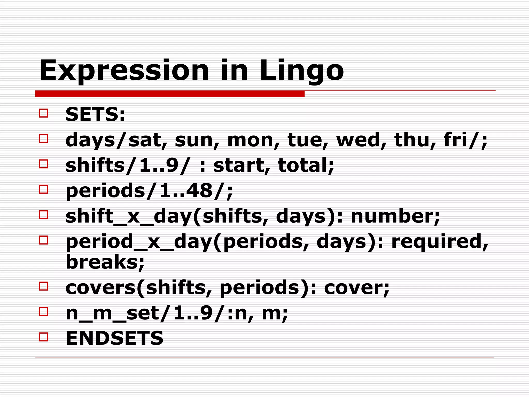 Expression in Lingo SETS: days/sat, sun, mon, tue, wed, thu, fri/; shifts/1..9/ : start, total; periods/1..48/; shift_x_day(shifts, days): number; period_x_day(periods, days): required, breaks; covers(shifts, periods): cover; n_m_set/1..9/:n, m; ENDSETS 