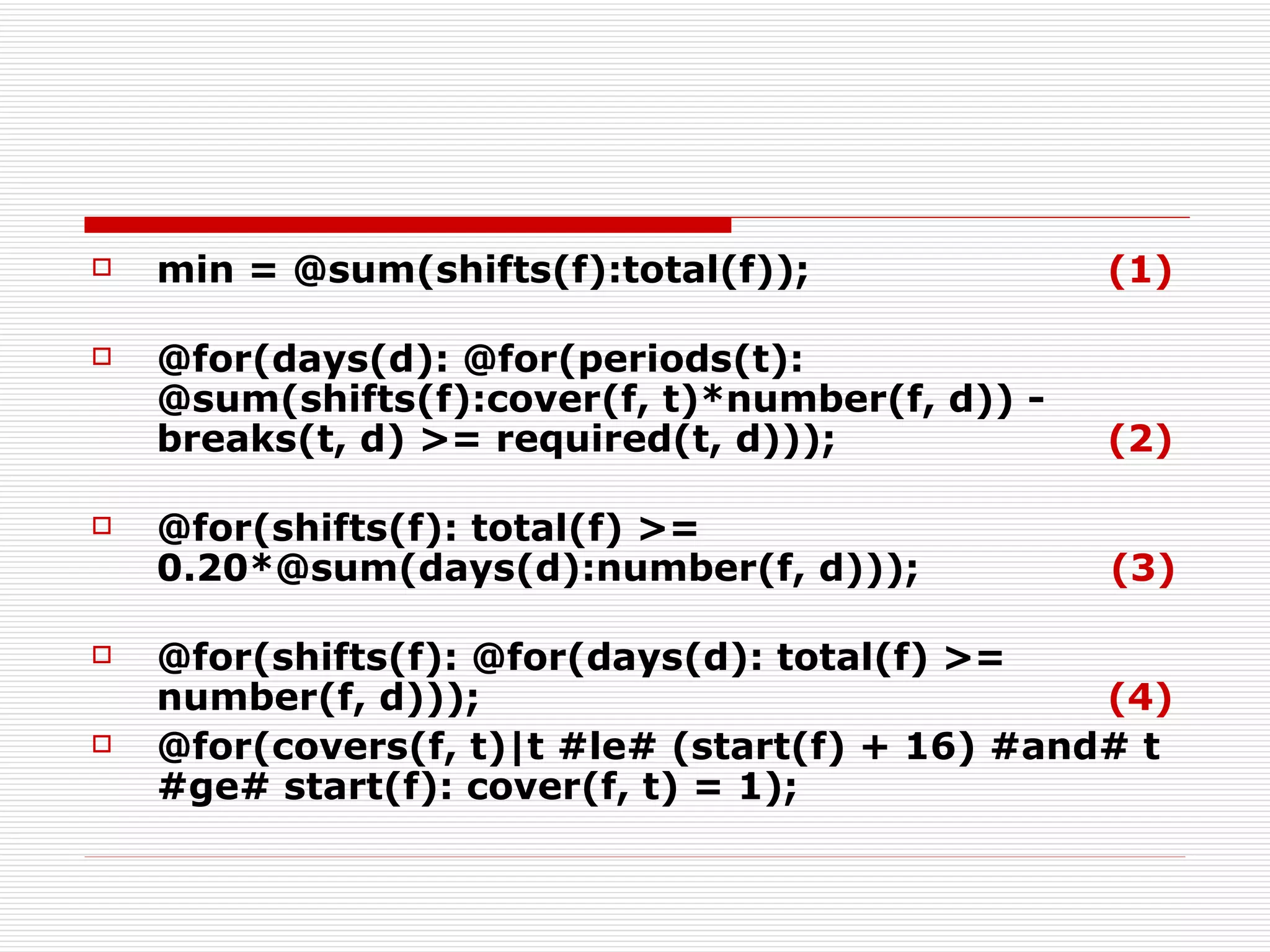 min = @sum(shifts(f):total(f));  (1)   @for(days(d): @for(periods(t): @sum(shifts(f):cover(f, t)*number(f, d)) -  breaks(t, d) >= required(t, d)));   (2) @for(shifts(f): total(f) >= 0.20*@sum(days(d):number(f, d)));   (3) @for(shifts(f): @for(days(d): total(f) >= number(f, d))); (4) @for(covers(f, t)|t #le# (start(f) + 16) #and# t #ge# start(f): cover(f, t) = 1); 