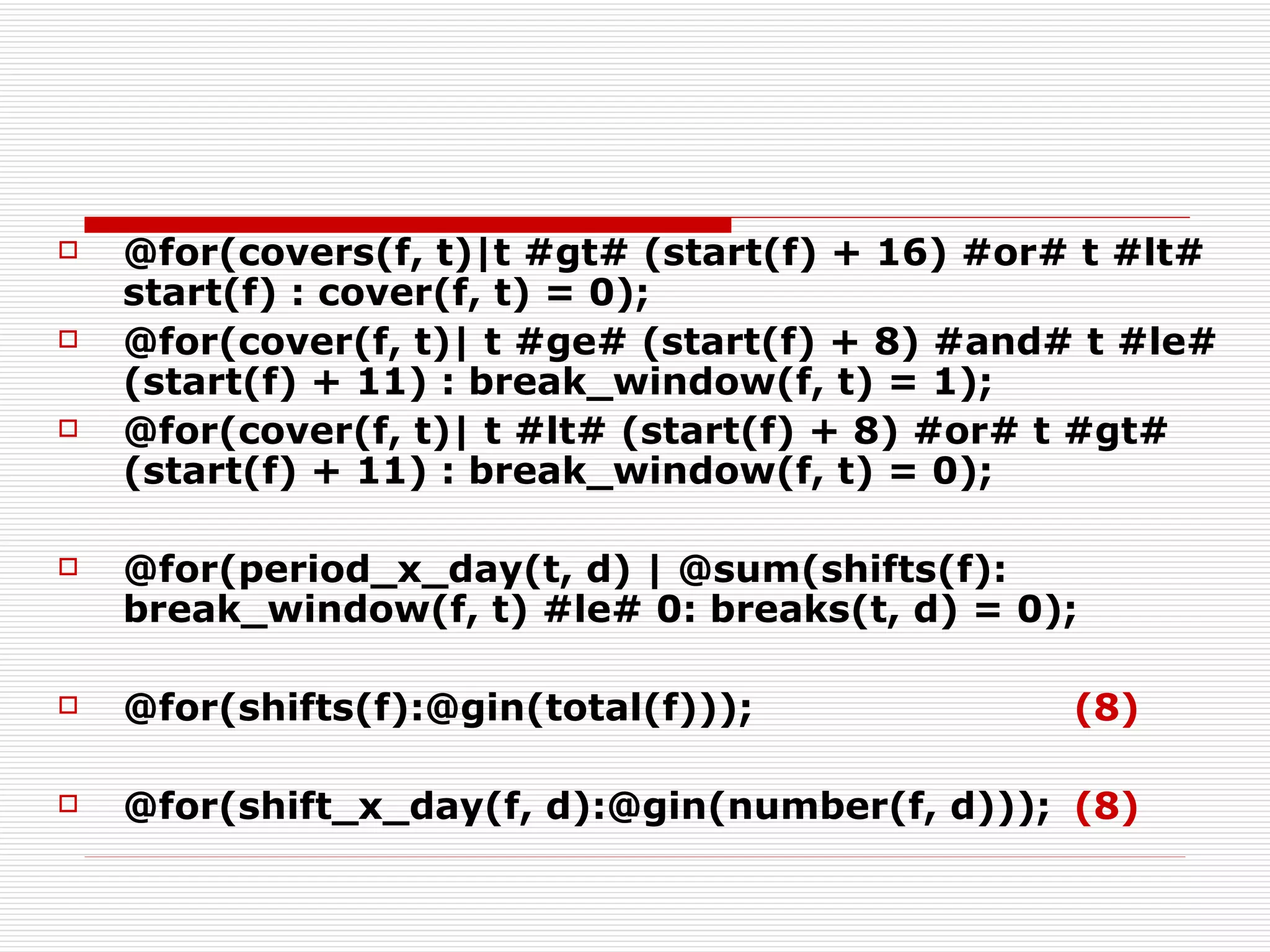 @for(covers(f, t)|t #gt# (start(f) + 16) #or# t #lt# start(f) : cover(f, t) = 0); @for(cover(f, t)| t #ge# (start(f) + 8) #and# t #le# (start(f) + 11) : break_window(f, t) = 1); @for(cover(f, t)| t #lt# (start(f) + 8) #or# t #gt# (start(f) + 11) : break_window(f, t) = 0); @for(period_x_day(t, d) | @sum(shifts(f): break_window(f, t) #le# 0: breaks(t, d) = 0); @for(shifts(f):@gin(total(f))); (8) @for(shift_x_day(f, d):@gin(number(f, d))); (8) 