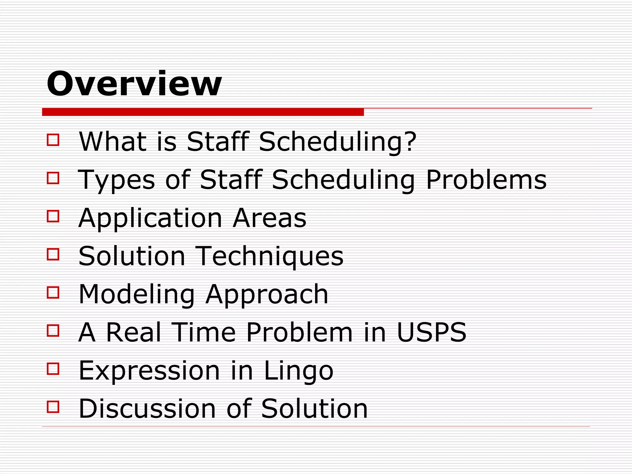 Overview What is Staff Scheduling? Types of Staff Scheduling Problems Application Areas Solution  T echniques Modeling Approach A Real Time Problem in USPS Expression in Lingo Discussion of Solution 