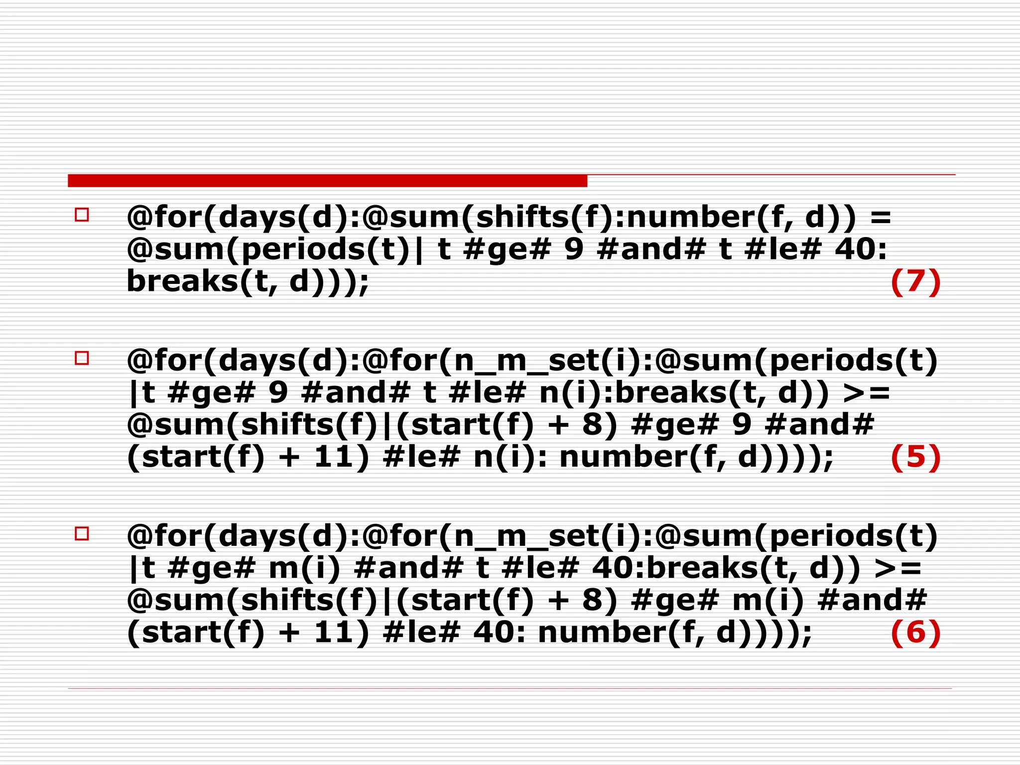 @for(days(d):@sum(shifts(f):number(f, d)) = @sum(periods(t)| t #ge# 9 #and# t #le# 40: breaks(t, d))); (7) @for(days(d):@for(n_m_set(i):@sum(periods(t)|t #ge# 9 #and# t #le# n(i):breaks(t, d)) >= @sum(shifts(f)|(start(f) + 8) #ge# 9 #and# (start(f) + 11) #le# n(i): number(f, d))));   (5) @for(days(d):@for(n_m_set(i):@sum(periods(t)|t #ge# m(i) #and# t #le# 40:breaks(t, d)) >= @sum(shifts(f)|(start(f) + 8) #ge# m(i) #and# (start(f) + 11) #le# 40: number(f, d))));   (6) 